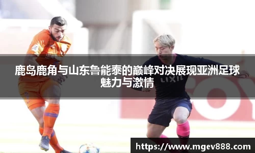 鹿岛鹿角与山东鲁能泰的巅峰对决展现亚洲足球魅力与激情